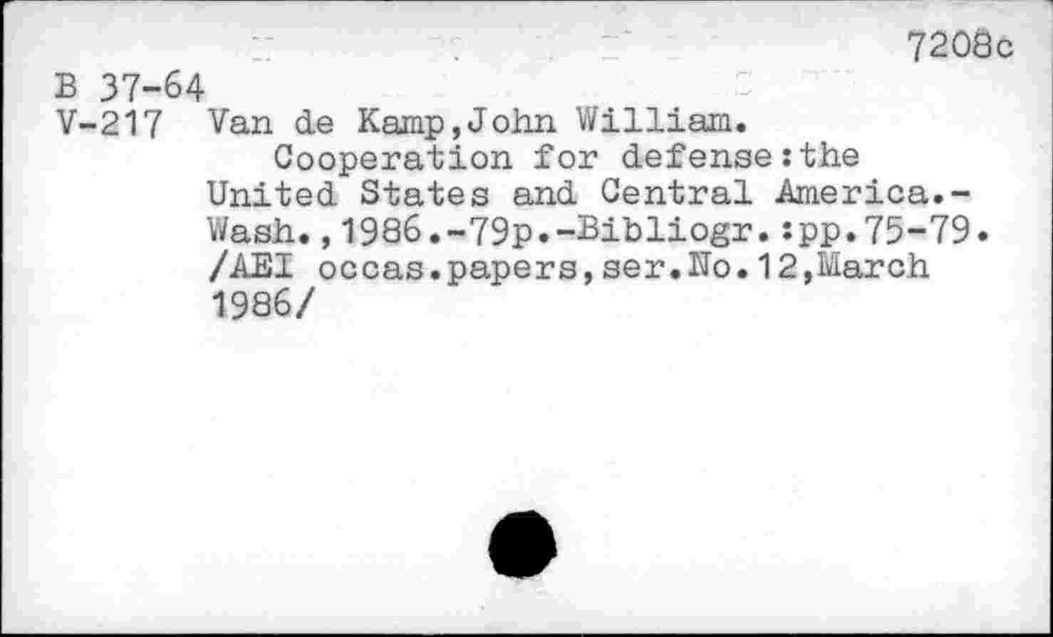 ﻿“	7208c
B 37-64
V-217 Van de Kamp,John William.
Cooperation for defense:the United States and Central America.-Wash.,1986.-79p.-Bibliogr.:pp.75-79« /AEI occas.papers,ser.No.12,March 1986/